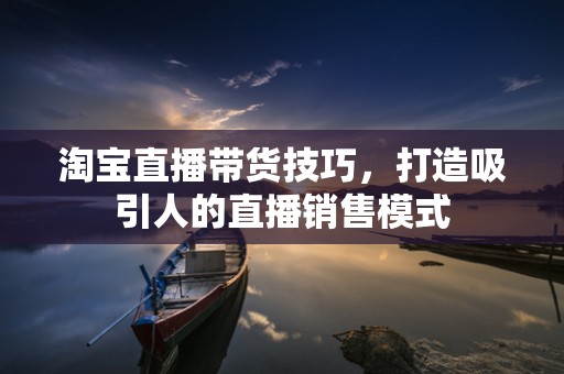 淘宝直播带货技巧，打造吸引人的直播销售模式