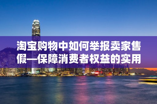 淘宝购物中如何举报卖家售假—保障消费者权益的实用指南