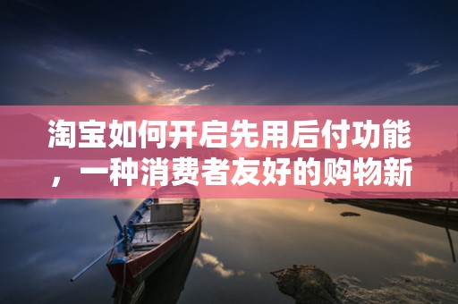淘宝如何开启先用后付功能，一种消费者友好的购物新体验