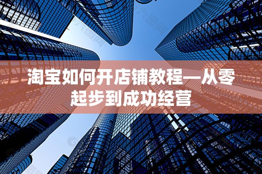 淘宝如何开店铺教程—从零起步到成功经营