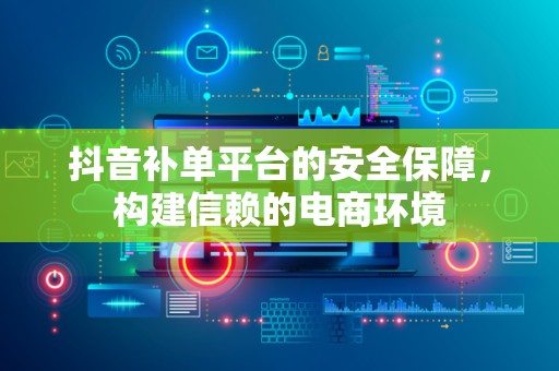 抖音补单平台的安全保障，构建信赖的电商环境