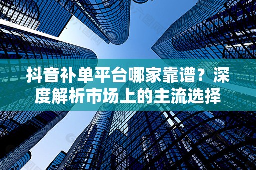 抖音补单平台哪家靠谱？深度解析市场上的主流选择