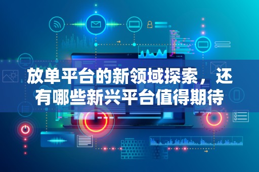放单平台的新领域探索，还有哪些新兴平台值得期待