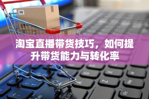 淘宝直播带货技巧，如何提升带货能力与转化率