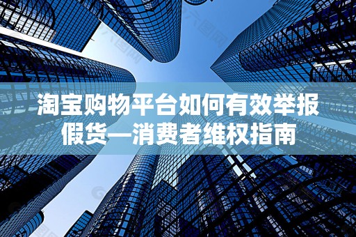淘宝购物平台如何有效举报假货—消费者维权指南