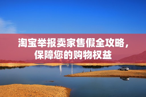 淘宝举报卖家售假全攻略，保障您的购物权益