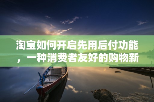 淘宝如何开启先用后付功能，一种消费者友好的购物新体验
