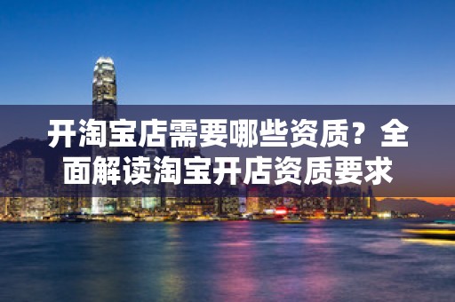 开淘宝店需要哪些资质？全面解读淘宝开店资质要求