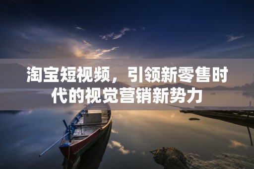 淘宝短视频，引领新零售时代的视觉营销新势力