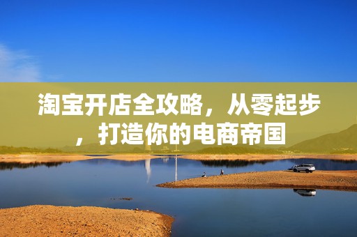 淘宝开店全攻略，从零起步，打造你的电商帝国