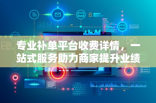 专业补单平台收费详情，一站式服务助力商家提升业绩