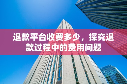 退款平台收费多少，探究退款过程中的费用问题