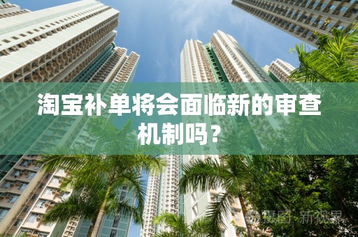淘宝补单将会面临新的审查机制吗？