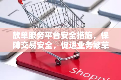 放单服务平台安全措施，保障交易安全，促进业务繁荣