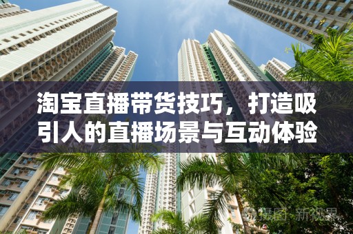 淘宝直播带货技巧，打造吸引人的直播场景与互动体验