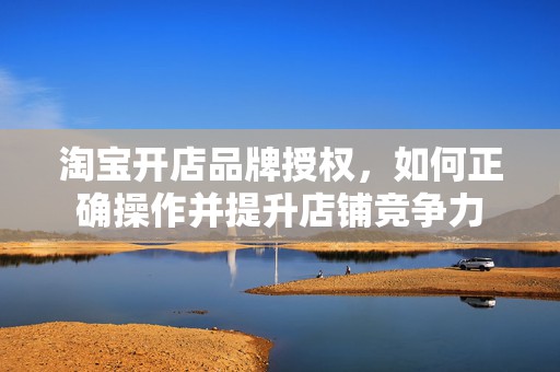 淘宝开店品牌授权，如何正确操作并提升店铺竞争力