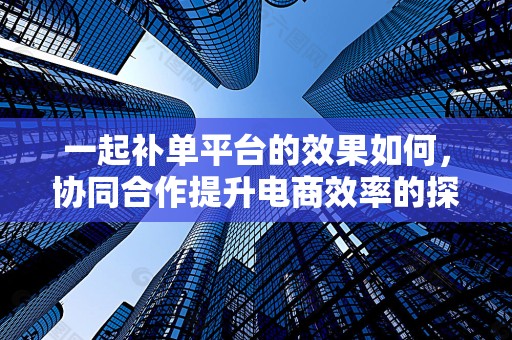 一起补单平台的效果如何，协同合作提升电商效率的探讨