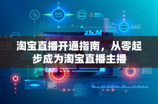 淘宝直播开通指南，从零起步成为淘宝直播主播