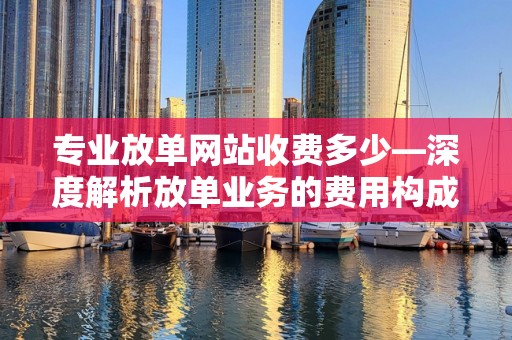 专业放单网站收费多少—深度解析放单业务的费用构成与行业标准