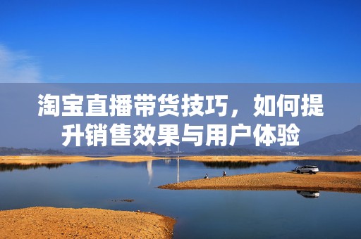 淘宝直播带货技巧，如何提升销售效果与用户体验