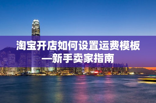 淘宝开店如何设置运费模板—新手卖家指南