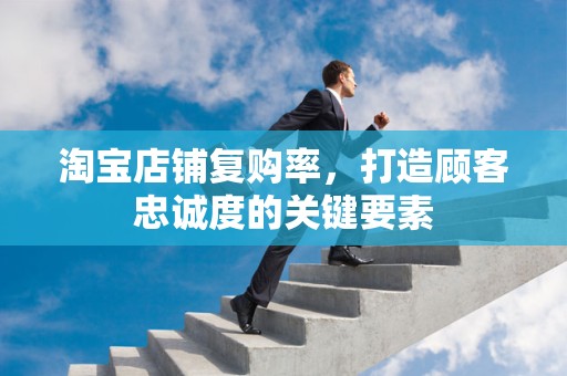 淘宝店铺复购率，打造顾客忠诚度的关键要素