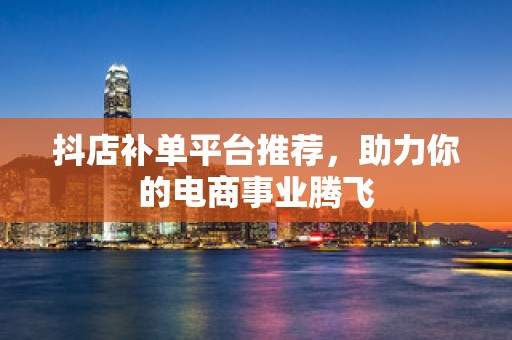 抖店补单平台推荐，助力你的电商事业腾飞