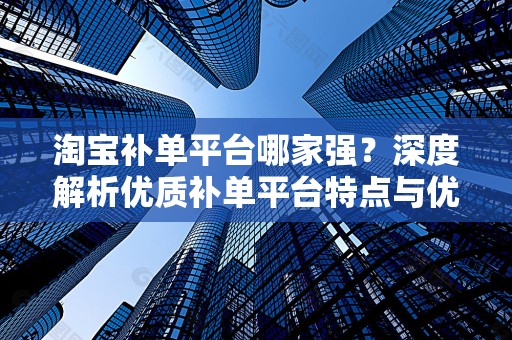 淘宝补单平台哪家强？深度解析优质补单平台特点与优势