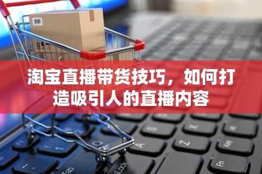 淘宝直播带货技巧，如何打造吸引人的直播内容