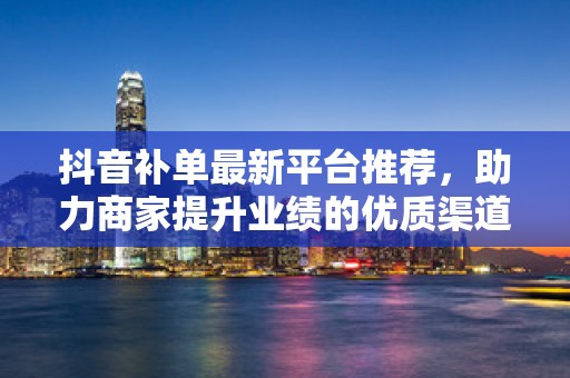 抖音补单最新平台推荐，助力商家提升业绩的优质渠道