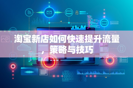 淘宝新店如何快速提升流量，策略与技巧