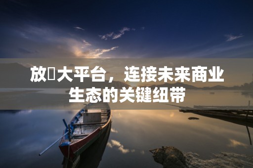 放單大平台，连接未来商业生态的关键纽带
