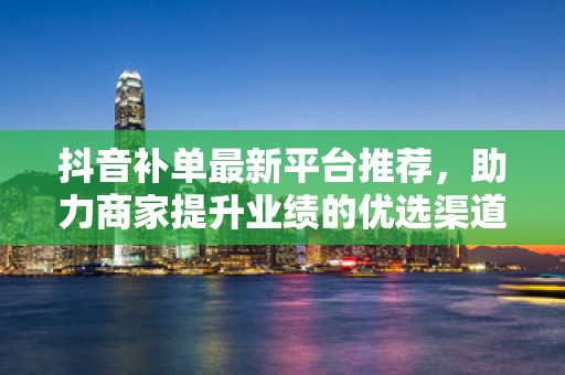 抖音补单最新平台推荐，助力商家提升业绩的优选渠道