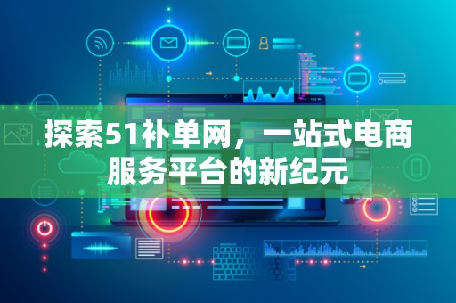 探索51补单网，一站式电商服务平台的新纪元