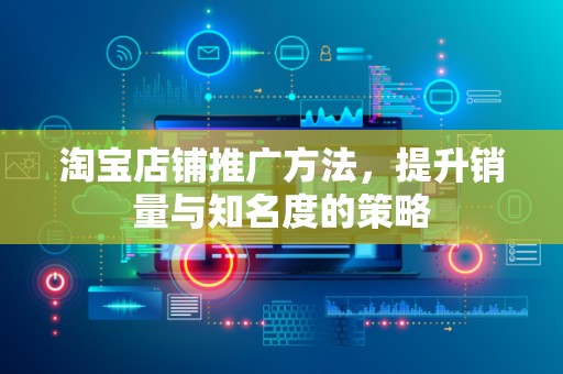 淘宝店铺推广方法，提升销量与知名度的策略