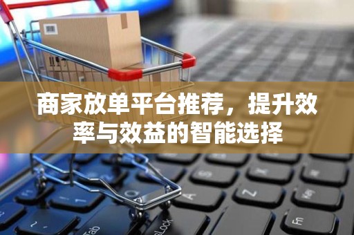 商家放单平台推荐，提升效率与效益的智能选择