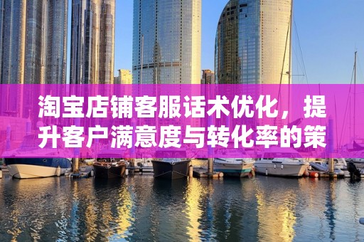 淘宝店铺客服话术优化，提升客户满意度与转化率的策略