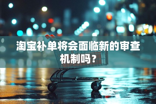 淘宝补单将会面临新的审查机制吗？