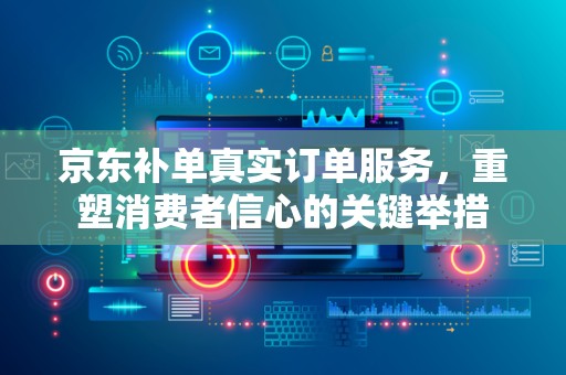 京东补单真实订单服务，重塑消费者信心的关键举措
