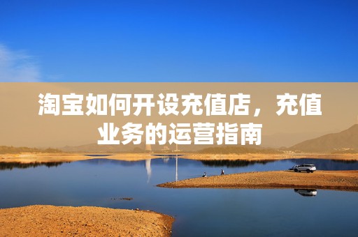 淘宝如何开设充值店，充值业务的运营指南