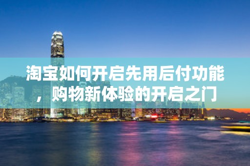淘宝如何开启先用后付功能，购物新体验的开启之门