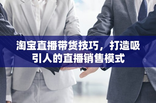 淘宝直播带货技巧，打造吸引人的直播销售模式
