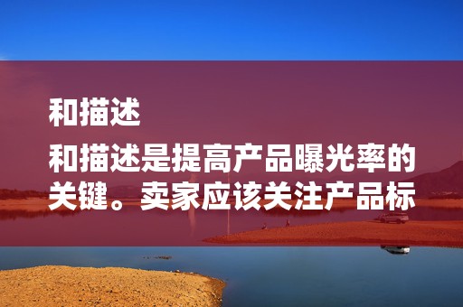 和描述
和描述是提高产品曝光率的关键。卖家应该关注产品标题和描述的关键词密度，以及描述的详细性和吸引力。同时，要确保标题和描述与产品实际相符，以提高客户的信任度
