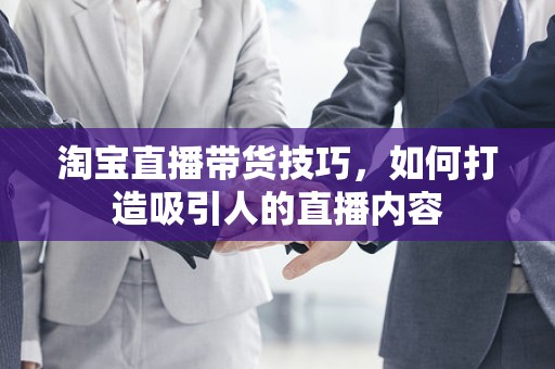 淘宝直播带货技巧，如何打造吸引人的直播内容