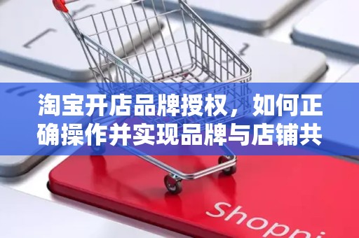 淘宝开店品牌授权，如何正确操作并实现品牌与店铺共赢