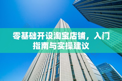 零基础开设淘宝店铺，入门指南与实操建议
