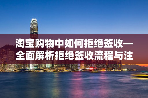 淘宝购物中如何拒绝签收—全面解析拒绝签收流程与注意事项