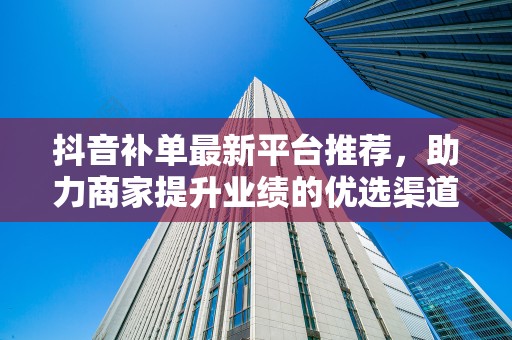 抖音补单最新平台推荐，助力商家提升业绩的优选渠道
