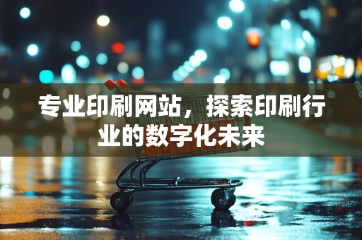 专业印刷网站，探索印刷行业的数字化未来