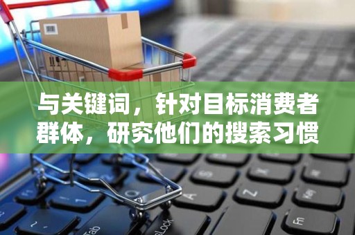 与关键词，针对目标消费者群体，研究他们的搜索习惯和需求，选择合适的关键词进行优化。同时，关注关键词的热门程度和竞争程度，合理布局关键词，提高商品在搜索引擎中的排名